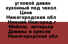 угловой диван кухонный под чехол › Цена ­ 900 - Нижегородская обл., Нижний Новгород г. Мебель, интерьер » Диваны и кресла   . Нижегородская обл.